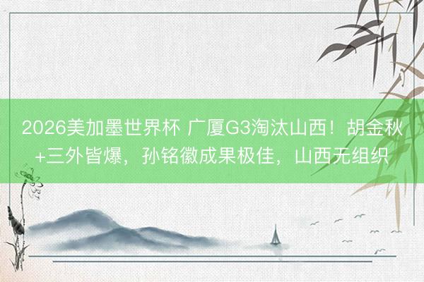 2026美加墨世界杯 广厦G3淘汰山西！胡金秋+三外皆爆，孙铭徽成果极佳，山西无组织