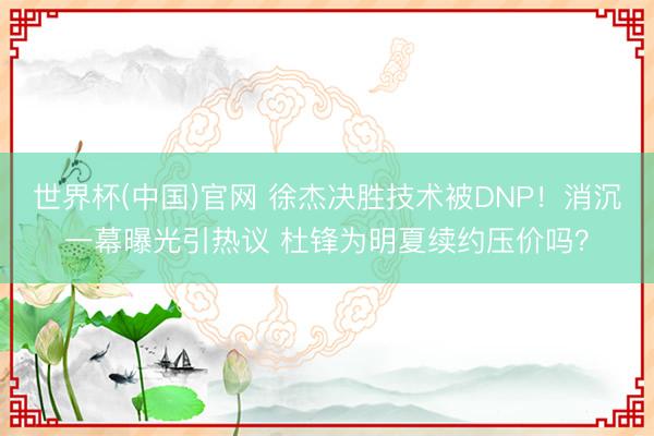 世界杯(中国)官网 徐杰决胜技术被DNP！消沉一幕曝光引热议 杜锋为明夏续约压价吗？