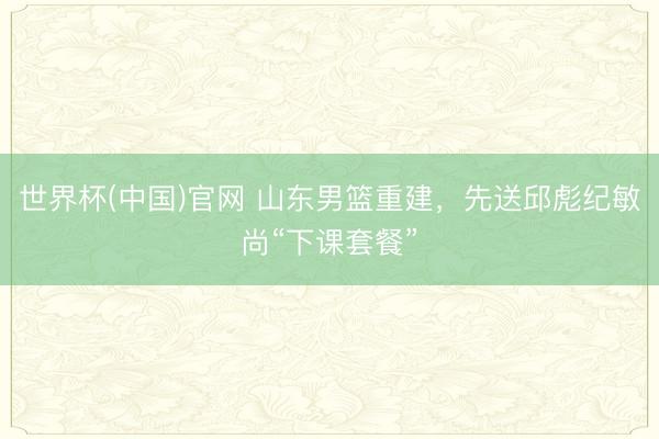 世界杯(中国)官网 山东男篮重建，先送邱彪纪敏尚“下课套餐”