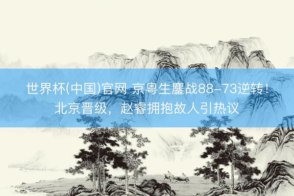 世界杯(中国)官网 京粤生鏖战88-73逆转！北京晋级，赵睿拥抱故人引热议