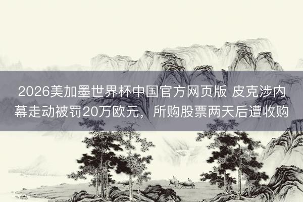 2026美加墨世界杯中国官方网页版 皮克涉内幕走动被罚20万欧元，所购股票两天后遭收购