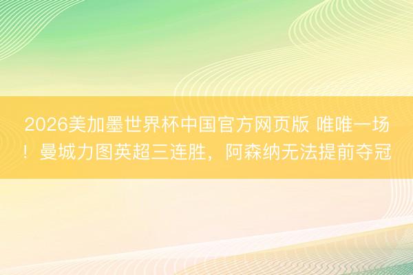 2026美加墨世界杯中国官方网页版 唯唯一场！曼城力图英超三连胜，阿森纳无法提前夺冠