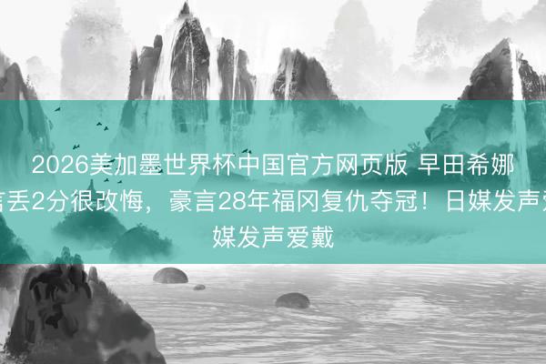 2026美加墨世界杯中国官方网页版 早田希娜直言丢2分很改悔，豪言28年福冈复仇夺冠！日媒发声爱戴