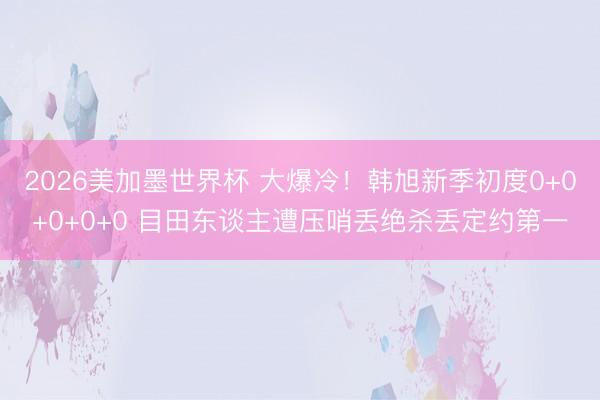 2026美加墨世界杯 大爆冷！韩旭新季初度0+0+0+0+0 目田东谈主遭压哨丢绝杀丢定约第一