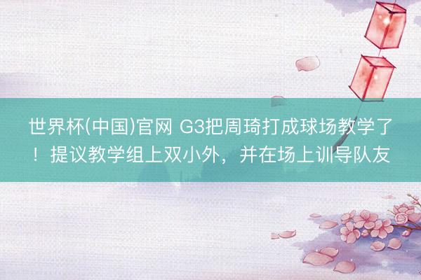 世界杯(中国)官网 G3把周琦打成球场教学了！提议教学组上双小外，并在场上训导队友