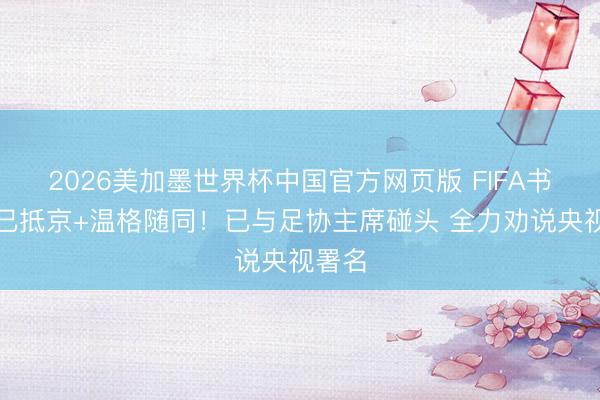 2026美加墨世界杯中国官方网页版 FIFA书记长已抵京+温格随同！已与足协主席碰头 全力劝说央视署名