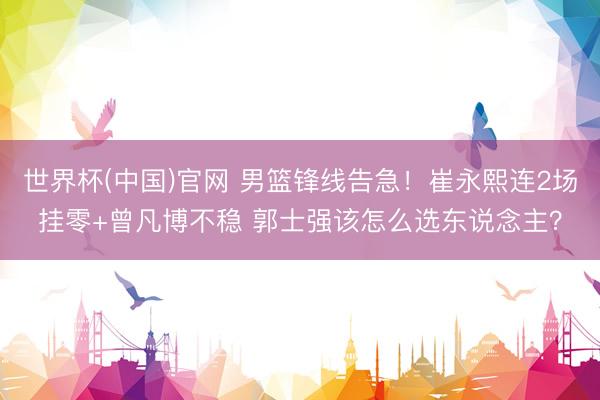 世界杯(中国)官网 男篮锋线告急！崔永熙连2场挂零+曾凡博不稳 郭士强该怎么选东说念主？