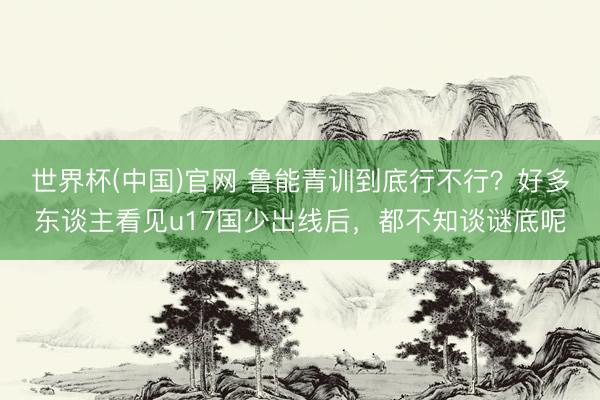 世界杯(中国)官网 鲁能青训到底行不行？好多东谈主看见u17国少出线后，都不知谈谜底呢