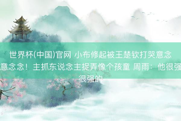世界杯(中国)官网 小布修起被王楚钦打哭意念念意念念！主抓东说念主捉弄像个孩童 周雨：他很强的
