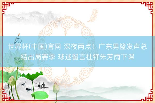 世界杯(中国)官网 深夜两点！广东男篮发声总结出局赛季 球迷留言杜锋朱芳雨下课