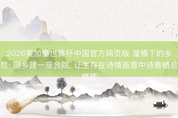 2026美加墨世界杯中国官方网页版 屋檐下的乡愁: 回乡建一座合院， 让生存在诗情画意中诗意栖居