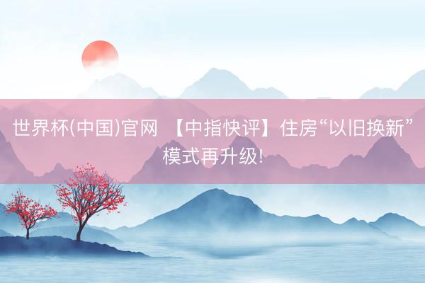 世界杯(中国)官网 【中指快评】住房“以旧换新”模式再升级!