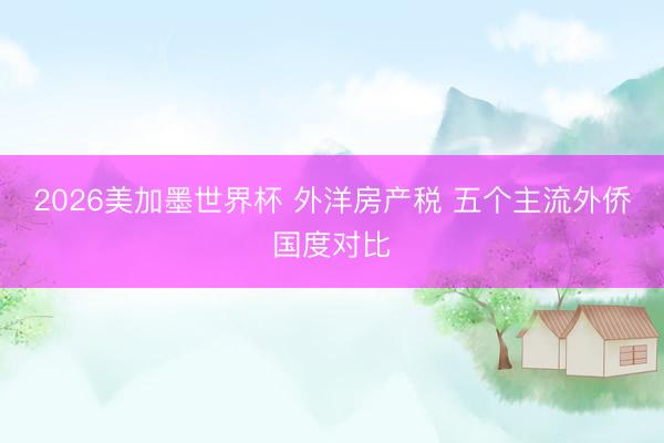 2026美加墨世界杯 外洋房产税 五个主流外侨国度对比