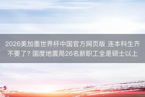 2026美加墨世界杯中国官方网页版 连本科生齐不要了? 国度地震局26名新职工全是硕士以上