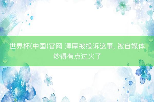 世界杯(中国)官网 淳厚被投诉这事， 被自媒体炒得有点过火了