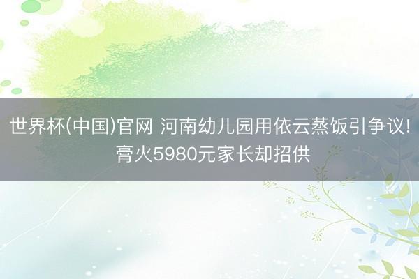 世界杯(中国)官网 河南幼儿园用依云蒸饭引争议! 膏火5980元家长却招供