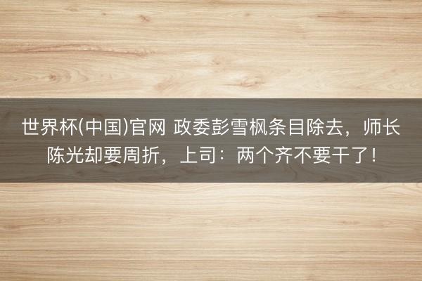 世界杯(中国)官网 政委彭雪枫条目除去，师长陈光却要周折，上司：两个齐不要干了！