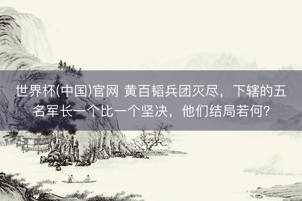 世界杯(中国)官网 黄百韬兵团灭尽，下辖的五名军长一个比一个坚决，他们结局若何？