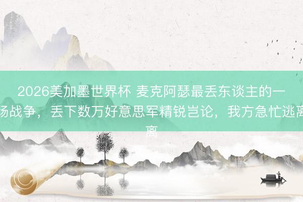 2026美加墨世界杯 麦克阿瑟最丢东谈主的一场战争，丢下数万好意思军精锐岂论，我方急忙逃离