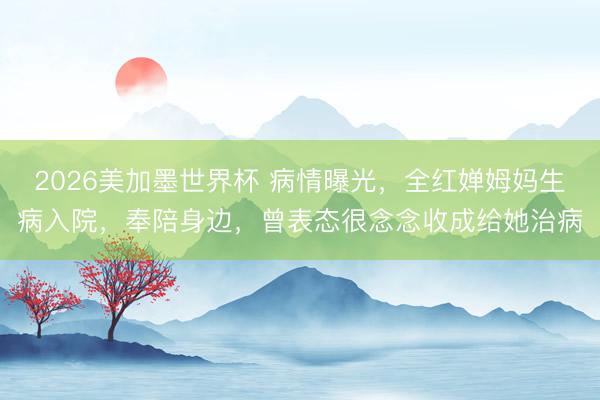 2026美加墨世界杯 病情曝光，全红婵姆妈生病入院，奉陪身边，曾表态很念念收成给她治病