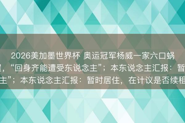 2026美加墨世界杯 奥运冠军杨威一家六口蜗居香港40平素米出租屋，“回身齐能遭受东说念主”；本东说念主汇报：暂时居住，在计议是否续租