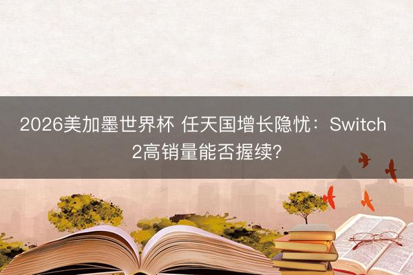 2026美加墨世界杯 任天国增长隐忧：Switch 2高销量能否握续？