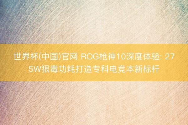 世界杯(中国)官网 ROG枪神10深度体验: 275W狠毒功耗打造专科电竞本新标杆