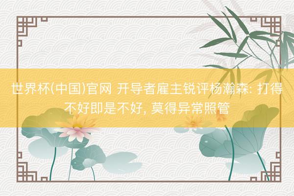 世界杯(中国)官网 开导者雇主锐评杨瀚森: 打得不好即是不好， 莫得异常照管