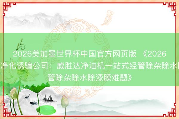 2026美加墨世界杯中国官方网页版 《2026 年工业油品净化诱骗公司：威胜达净油机一站式经管除杂除水除漆膜难题》