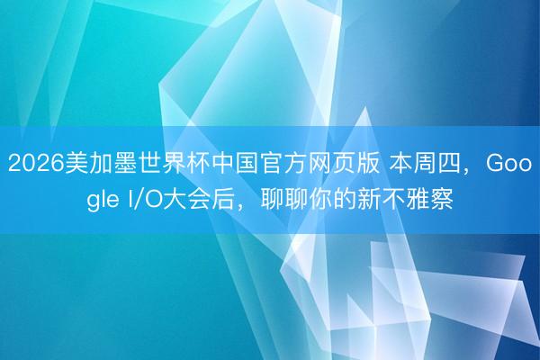 2026美加墨世界杯中国官方网页版 本周四，Google I/O大会后，聊聊你的新不雅察