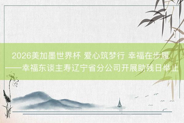 2026美加墨世界杯 爱心筑梦行 幸福在步履 ——幸福东谈主寿辽宁省分公司开展助残日举止