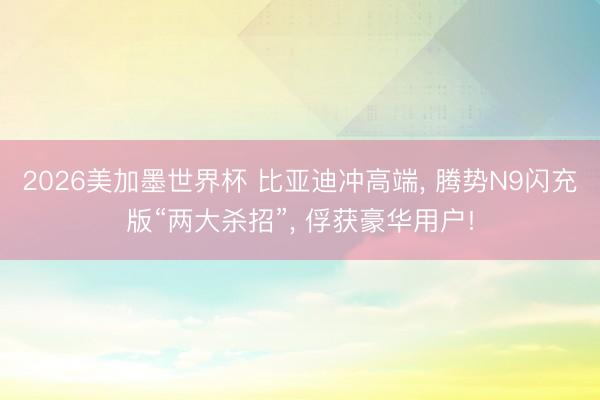 2026美加墨世界杯 比亚迪冲高端， 腾势N9闪充版“两大杀招”， 俘获豪华用户!