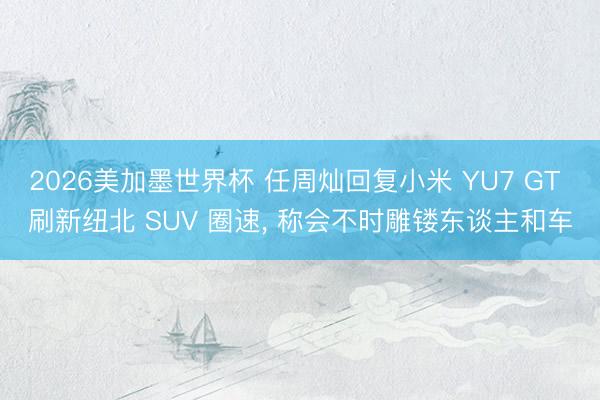 2026美加墨世界杯 任周灿回复小米 YU7 GT 刷新纽北 SUV 圈速， 称会不时雕镂东谈主和车