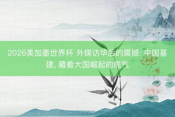 2026美加墨世界杯 外媒访华后的震撼: 中国基建， 藏着大国崛起的底气