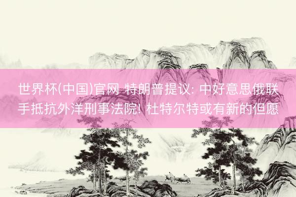 世界杯(中国)官网 特朗普提议: 中好意思俄联手抵抗外洋刑事法院! 杜特尔特或有新的但愿