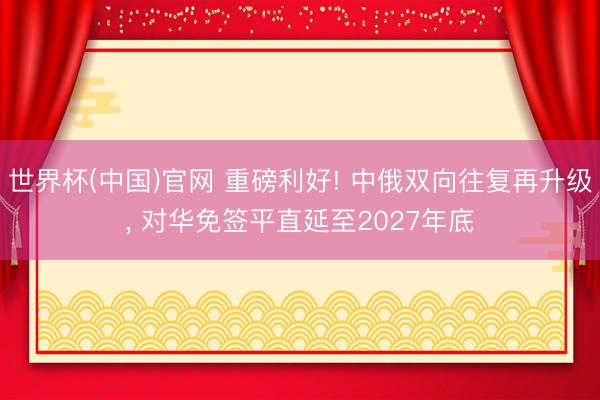 世界杯(中国)官网 重磅利好! 中俄双向往复再升级， 对华免签平直延至2027年底