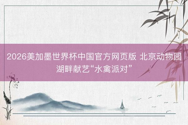 2026美加墨世界杯中国官方网页版 北京动物园湖畔献艺“水禽派对”