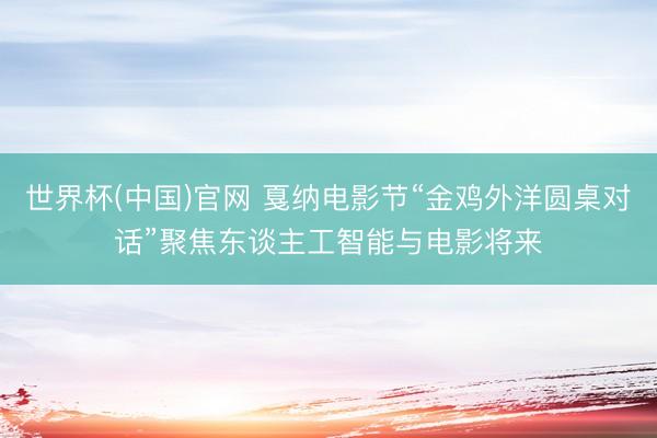世界杯(中国)官网 戛纳电影节“金鸡外洋圆桌对话”聚焦东谈主工智能与电影将来