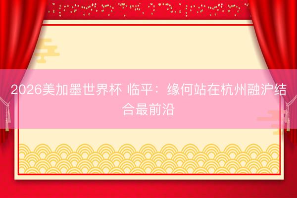 2026美加墨世界杯 临平:缘何站在杭州融沪结合最前沿