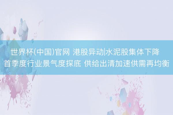 世界杯(中国)官网 港股异动|水泥股集体下降 首季度行业景气度探底 供给出清加速供需再均衡
