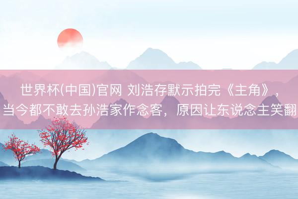 世界杯(中国)官网 刘浩存默示拍完《主角》，当今都不敢去孙浩家作念客，原因让东说念主笑翻
