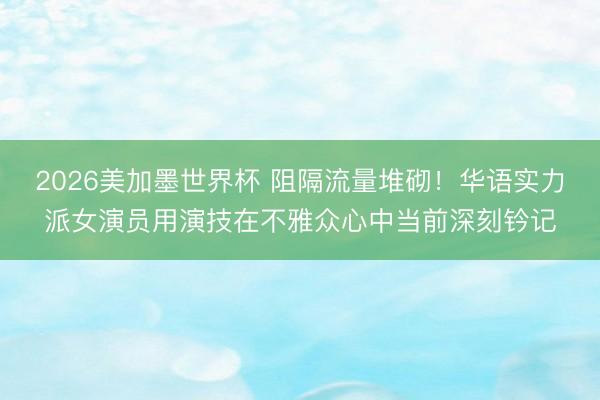 2026美加墨世界杯 阻隔流量堆砌！华语实力派女演员用演技在不雅众心中当前深刻钤记