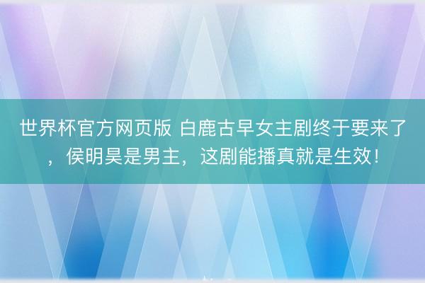 世界杯官方网页版 白鹿古早女主剧终于要来了，侯明昊是男主，这剧能播真就是生效！