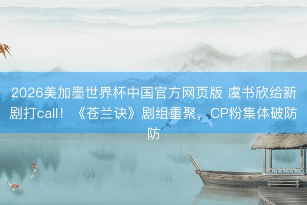 2026美加墨世界杯中国官方网页版 虞书欣给新剧打call！《苍兰诀》剧组重聚，CP粉集体破防