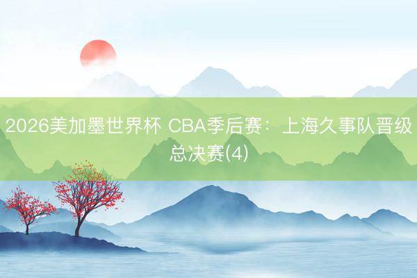 2026美加墨世界杯 CBA季后赛：上海久事队晋级总决赛(4)