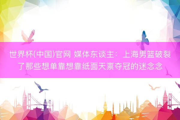 世界杯(中国)官网 媒体东谈主：上海男篮破裂了那些想单靠想靠纸面天禀夺冠的迷念念