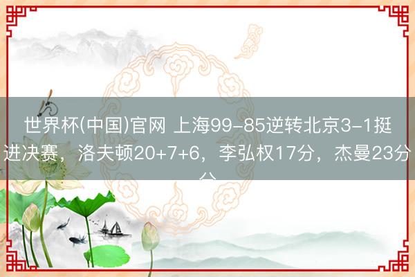 世界杯(中国)官网 上海99-85逆转北京3-1挺进决赛，洛夫顿20+7+6，李弘权17分，杰曼23分