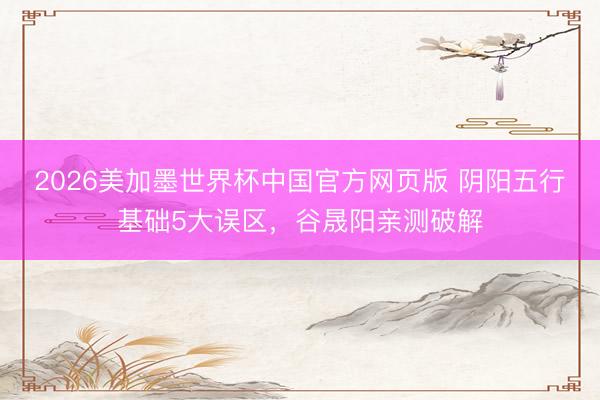2026美加墨世界杯中国官方网页版 阴阳五行基础5大误区，谷晟阳亲测破解