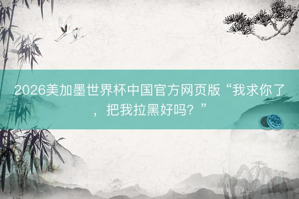 2026美加墨世界杯中国官方网页版 “我求你了，把我拉黑好吗？”