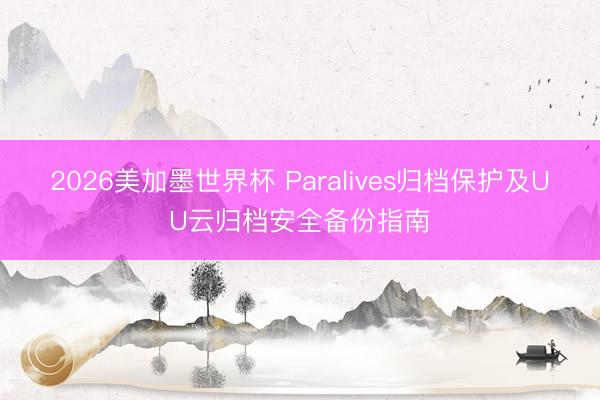 2026美加墨世界杯 Paralives归档保护及UU云归档安全备份指南